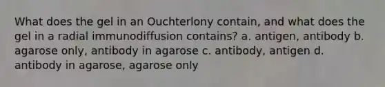 What does the gel in an Ouchterlony contain, and what does the gel in a radial immunodiffusion contains? a. antigen, antibody b. agarose only, antibody in agarose c. antibody, antigen d. antibody in agarose, agarose only