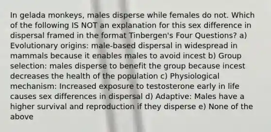 In gelada monkeys, males disperse while females do not. Which of the following IS NOT an explanation for this sex difference in dispersal framed in the format Tinbergen's Four Questions? a) Evolutionary origins: male-based dispersal in widespread in mammals because it enables males to avoid incest b) Group selection: males disperse to benefit the group because incest decreases the health of the population c) Physiological mechanism: Increased exposure to testosterone early in life causes sex differences in dispersal d) Adaptive: Males have a higher survival and reproduction if they disperse e) None of the above