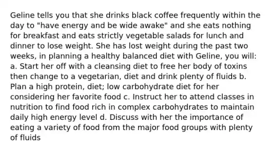 Geline tells you that she drinks black coffee frequently within the day to "have energy and be wide awake" and she eats nothing for breakfast and eats strictly vegetable salads for lunch and dinner to lose weight. She has lost weight during the past two weeks, in planning a healthy balanced diet with Geline, you will: a. Start her off with a cleansing diet to free her body of toxins then change to a vegetarian, diet and drink plenty of fluids b. Plan a high protein, diet; low carbohydrate diet for her considering her favorite food c. Instruct her to attend classes in nutrition to find food rich in complex carbohydrates to maintain daily high energy level d. Discuss with her the importance of eating a variety of food from the major food groups with plenty of fluids