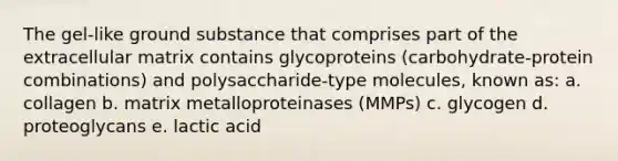 The gel-like ground substance that comprises part of the extracellular matrix contains glycoproteins (carbohydrate-protein combinations) and polysaccharide-type molecules, known as: a. collagen b. matrix metalloproteinases (MMPs) c. glycogen d. proteoglycans e. lactic acid