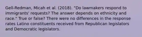 Gell-Redman, Micah et al. (2018). "Do lawmakers respond to immigrants' requests? The answer depends on ethnicity and race." True or false? There were no differences in the response rates Latino constituents received from Republican legislators and Democratic legislators.