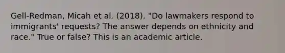 Gell-Redman, Micah et al. (2018). "Do lawmakers respond to immigrants' requests? The answer depends on ethnicity and race." True or false? This is an academic article.