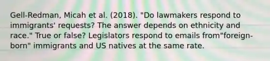 Gell-Redman, Micah et al. (2018). "Do lawmakers respond to immigrants' requests? The answer depends on ethnicity and race." True or false? Legislators respond to emails from"foreign-born" immigrants and US natives at the same rate.