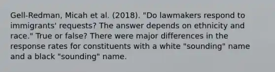 Gell-Redman, Micah et al. (2018). "Do lawmakers respond to immigrants' requests? The answer depends on ethnicity and race." True or false? There were major differences in the response rates for constituents with a white "sounding" name and a black "sounding" name.