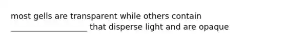 most gells are transparent while others contain ___________________ that disperse light and are opaque