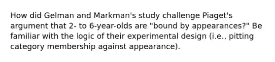 How did Gelman and Markman's study challenge Piaget's argument that 2- to 6-year-olds are "bound by appearances?" Be familiar with the logic of their experimental design (i.e., pitting category membership against appearance).