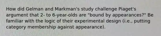 How did Gelman and Markman's study challenge Piaget's argument that 2- to 6-year-olds are "bound by appearances?" Be familiar with the logic of their experimental design (i.e., putting category membership against appearance).