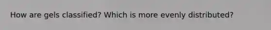 How are gels classified? Which is more evenly distributed?