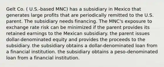 Gelt Co. ( U.S.-based MNC) has a subsidiary in Mexico that generates large profits that are periodically remitted to the U.S. parent. The subsidiary needs financing. The MNC's exposure to exchange rate risk can be minimized if the parent provides its retained earnings to the Mexican subsidiary. the parent issues dollar-denominated equity and provides the proceeds to the subsidiary. the subsidiary obtains a dollar-denominated loan from a financial institution. the subsidiary obtains a peso-denominated loan from a financial institution.