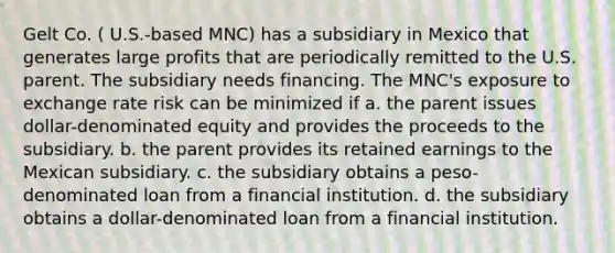 Gelt Co. ( U.S.-based MNC) has a subsidiary in Mexico that generates large profits that are periodically remitted to the U.S. parent. The subsidiary needs financing. The MNC's exposure to exchange rate risk can be minimized if a. the parent issues dollar-denominated equity and provides the proceeds to the subsidiary. b. the parent provides its retained earnings to the Mexican subsidiary. c. the subsidiary obtains a peso-denominated loan from a financial institution. d. the subsidiary obtains a dollar-denominated loan from a financial institution.