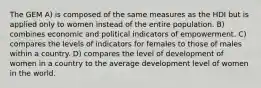 The GEM A) is composed of the same measures as the HDI but is applied only to women instead of the entire population. B) combines economic and political indicators of empowerment. C) compares the levels of indicators for females to those of males within a country. D) compares the level of development of women in a country to the average development level of women in the world.