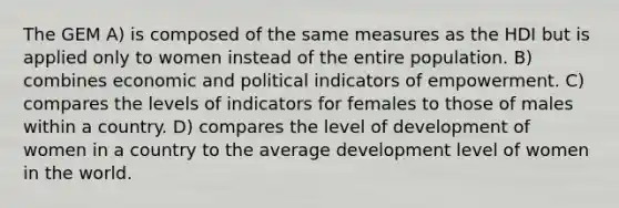 The GEM A) is composed of the same measures as the HDI but is applied only to women instead of the entire population. B) combines economic and political indicators of empowerment. C) compares the levels of indicators for females to those of males within a country. D) compares the level of development of women in a country to the average development level of women in the world.