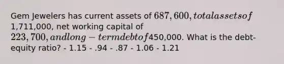 Gem Jewelers has current assets of 687,600, total assets of1,711,000, net working capital of 223,700, and long-term debt of450,000. What is the debt-equity ratio? - 1.15 - .94 - .87 - 1.06 - 1.21