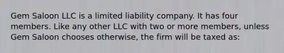 Gem Saloon LLC is a limited liability company. It has four members. Like any other LLC with two or more members, unless Gem Saloon chooses otherwise, the firm will be taxed as: