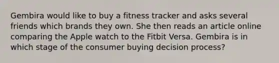 Gembira would like to buy a fitness tracker and asks several friends which brands they own. She then reads an article online comparing the Apple watch to the Fitbit Versa. Gembira is in which stage of the consumer buying decision process?