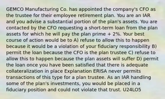 GEMCO Manufacturing Co. has appointed the company's CFO as the trustee for their employee retirement plan. You are an IAR and you advise a substantial portion of the plan's assets. You are contacted by the CFO requesting a short-term loan from the plan assets for which he will pay the plan prime + 2%. Your best course of action would be to A) refuse to allow this to happen because it would be a violation of your fiduciary responsibility B) permit the loan because the CFO is the plan trustee C) refuse to allow this to happen because the plan assets will suffer D) permit the loan once you have been satisfied that there is adequate collateralization in place Explanation ERISA never permits transactions of this type for a plan trustee. As an IAR handling some of the plan's investments, you would be placed in a fiduciary position and could not violate that trust. U24LO5