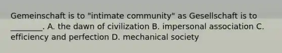 Gemeinschaft is to "intimate community" as Gesellschaft is to ________. A. the dawn of civilization B. impersonal association C. efficiency and perfection D. mechanical society