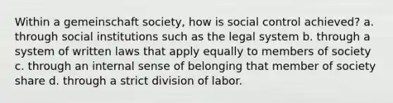 Within a gemeinschaft society, how is social control achieved? a. through social institutions such as the legal system b. through a system of written laws that apply equally to members of society c. through an internal sense of belonging that member of society share d. through a strict division of labor.