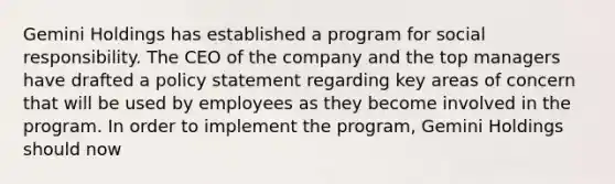 Gemini Holdings has established a program for social responsibility. The CEO of the company and the top managers have drafted a policy statement regarding key areas of concern that will be used by employees as they become involved in the program. In order to implement the program, Gemini Holdings should now