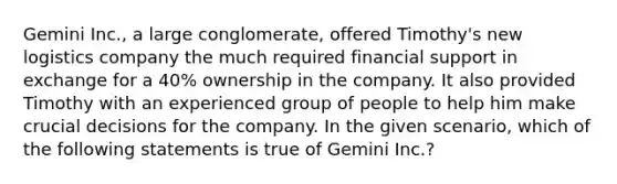 Gemini Inc., a large conglomerate, offered Timothy's new logistics company the much required financial support in exchange for a 40% ownership in the company. It also provided Timothy with an experienced group of people to help him make crucial decisions for the company. In the given scenario, which of the following statements is true of Gemini Inc.?