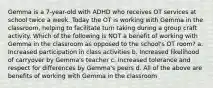 Gemma is a 7-year-old with ADHD who receives OT services at school twice a week. Today the OT is working with Gemma in the classroom, helping to facilitate turn taking during a group craft activity. Which of the following is NOT a benefit of working with Gemma in the classroom as opposed to the school's OT room? a. Increased participation in class activities b. Increased likelihood of carryover by Gemma's teacher c. Increased tolerance and respect for differences by Gemma's peers d. All of the above are benefits of working with Gemma in the classroom