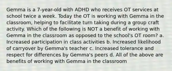 Gemma is a 7-year-old with ADHD who receives OT services at school twice a week. Today the OT is working with Gemma in the classroom, helping to facilitate turn taking during a group craft activity. Which of the following is NOT a benefit of working with Gemma in the classroom as opposed to the school's OT room? a. Increased participation in class activities b. Increased likelihood of carryover by Gemma's teacher c. Increased tolerance and respect for differences by Gemma's peers d. All of the above are benefits of working with Gemma in the classroom