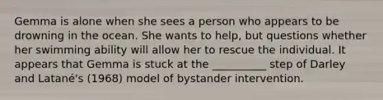 Gemma is alone when she sees a person who appears to be drowning in the ocean. She wants to help, but questions whether her swimming ability will allow her to rescue the individual. It appears that Gemma is stuck at the __________ step of Darley and Latané's (1968) model of bystander intervention.