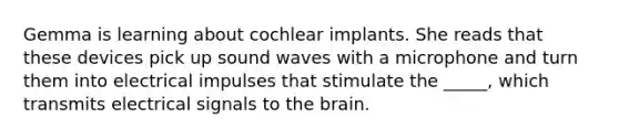 Gemma is learning about cochlear implants. She reads that these devices pick up sound waves with a microphone and turn them into electrical impulses that stimulate the _____, which transmits electrical signals to the brain.