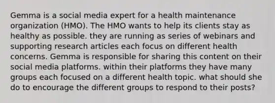 Gemma is a social media expert for a health maintenance organization (HMO). The HMO wants to help its clients stay as healthy as possible. they are running as series of webinars and supporting <a href='https://www.questionai.com/knowledge/kZDAFNpIp9-research-article' class='anchor-knowledge'>research article</a>s each focus on different health concerns. Gemma is responsible for sharing this content on their social media platforms. within their platforms they have many groups each focused on a different health topic. what should she do to encourage the different groups to respond to their posts?