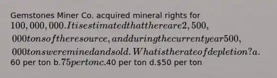 Gemstones Miner Co. acquired mineral rights for 100,000,000. It is estimated that there are 2,500,000 tons of the resource, and during the current year 500,000 tons were mined and sold. What is the rate of depletion? a.60 per ton b.75 per ton c.40 per ton d.50 per ton