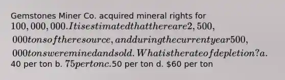 Gemstones Miner Co. acquired mineral rights for 100,000,000. It is estimated that there are 2,500,000 tons of the resource, and during the current year 500,000 tons were mined and sold. What is the rate of depletion? a.40 per ton b. 75 per ton c.50 per ton d. 60 per ton