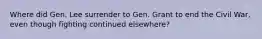 Where did Gen. Lee surrender to Gen. Grant to end the Civil War, even though fighting continued elsewhere?