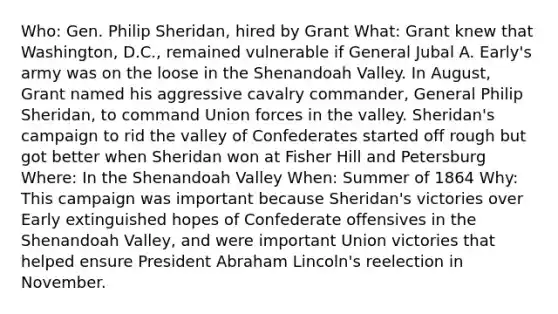 Who: Gen. Philip Sheridan, hired by Grant What: Grant knew that Washington, D.C., remained vulnerable if General Jubal A. Early's army was on the loose in the Shenandoah Valley. In August, Grant named his aggressive cavalry commander, General Philip Sheridan, to command Union forces in the valley. Sheridan's campaign to rid the valley of Confederates started off rough but got better when Sheridan won at Fisher Hill and Petersburg Where: In the Shenandoah Valley When: Summer of 1864 Why: This campaign was important because Sheridan's victories over Early extinguished hopes of Confederate offensives in the Shenandoah Valley, and were important Union victories that helped ensure President Abraham Lincoln's reelection in November.