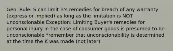 Gen. Rule: S can limit B's remedies for breach of any warranty (express or implied) as long as the limitation is NOT unconscionable Exception: Limiting Buyer's remedies for personal injury in the case of consumer goods is presumed to be unconscionable *remember that unconscionability is determined at the time the K was made (not later)