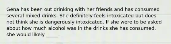 Gena has been out drinking with her friends and has consumed several mixed drinks. She definitely feels intoxicated but does not think she is dangerously intoxicated. If she were to be asked about how much alcohol was in the drinks she has consumed, she would likely _____.