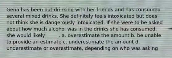 Gena has been out drinking with her friends and has consumed several mixed drinks. She definitely feels intoxicated but does not think she is dangerously intoxicated. If she were to be asked about how much alcohol was in the drinks she has consumed, she would likely _____. a. overestimate the amount b. be unable to provide an estimate c. underestimate the amount d. underestimate or overestimate, depending on who was asking