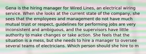 Gena is the hiring manager for Wired Lines, an electrical wiring service. When she looks at the current state of the company, she sees that the employees and management do not have much mutual trust or respect, guidelines for performing jobs are very inconsistent and ambiguous, and the supervisors have little authority to make changes or take action. She feels that the situation is a mess, but she needs to hire a manager to oversee several teams of electricians. Which person should she hire to m