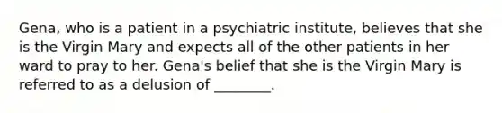 Gena, who is a patient in a psychiatric institute, believes that she is the Virgin Mary and expects all of the other patients in her ward to pray to her. Gena's belief that she is the Virgin Mary is referred to as a delusion of ________.