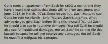 Gena rents an apartment from Zach for 600 a month and they have a lease that states that Gena will rent her apartment until June, 2018. In March, 2018, Gena moves out. Zach wants to sue Gena for rent for March - June. You are Zach's attorney. What advice do you give Zach before filing this lawsuit? You tell Zach he should also sue for punitive damages. You tell Zach he should also sue for liquidated damages. You tell Zach he cannot file this lawsuit because he will not receive any damages. You tell Zach he must first mitigate his damages.