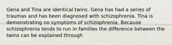 Gena and Tina are identical twins. Gena has had a series of traumas and has been diagnosed with schizophrenia. Tina is demonstrating no symptoms of schizophrenia. Because schizophrenia tends to run in families the difference between the twins can be explained through