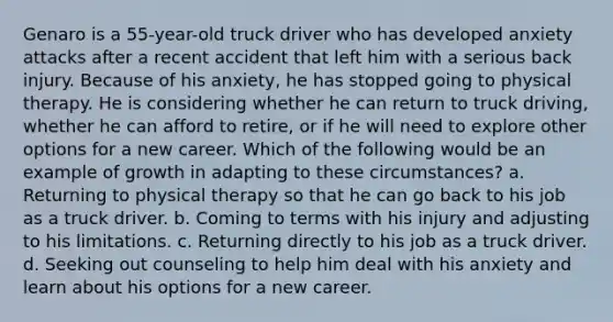 Genaro is a 55-year-old truck driver who has developed anxiety attacks after a recent accident that left him with a serious back injury. Because of his anxiety, he has stopped going to physical therapy. He is considering whether he can return to truck driving, whether he can afford to retire, or if he will need to explore other options for a new career. Which of the following would be an example of growth in adapting to these circumstances? a. Returning to physical therapy so that he can go back to his job as a truck driver. b. Coming to terms with his injury and adjusting to his limitations. c. Returning directly to his job as a truck driver. d. Seeking out counseling to help him deal with his anxiety and learn about his options for a new career.