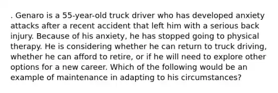 . Genaro is a 55-year-old truck driver who has developed anxiety attacks after a recent accident that left him with a serious back injury. Because of his anxiety, he has stopped going to physical therapy. He is considering whether he can return to truck driving, whether he can afford to retire, or if he will need to explore other options for a new career. Which of the following would be an example of maintenance in adapting to his circumstances?