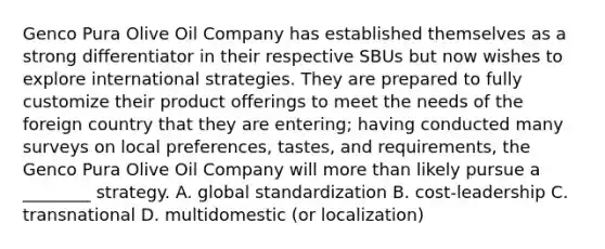 Genco Pura Olive Oil Company has established themselves as a strong differentiator in their respective SBUs but now wishes to explore international strategies. They are prepared to fully customize their product offerings to meet the needs of the foreign country that they are entering; having conducted many surveys on local preferences, tastes, and requirements, the Genco Pura Olive Oil Company will more than likely pursue a ________ strategy. A. global standardization B. cost-leadership C. transnational D. multidomestic (or localization)