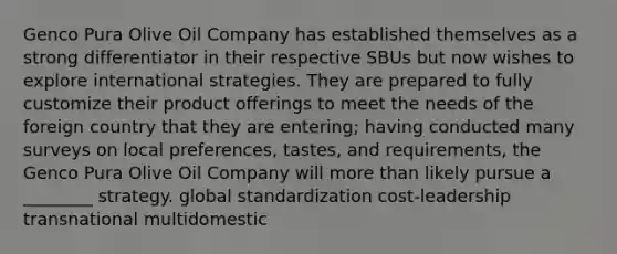 Genco Pura Olive Oil Company has established themselves as a strong differentiator in their respective SBUs but now wishes to explore international strategies. They are prepared to fully customize their product offerings to meet the needs of the foreign country that they are entering; having conducted many surveys on local preferences, tastes, and requirements, the Genco Pura Olive Oil Company will more than likely pursue a ________ strategy. global standardization cost-leadership transnational multidomestic