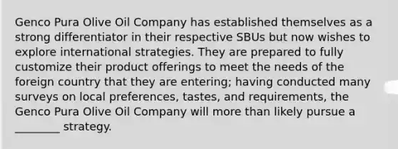 Genco Pura Olive Oil Company has established themselves as a strong differentiator in their respective SBUs but now wishes to explore international strategies. They are prepared to fully customize their product offerings to meet the needs of the foreign country that they are entering; having conducted many surveys on local preferences, tastes, and requirements, the Genco Pura Olive Oil Company will more than likely pursue a ________ strategy.