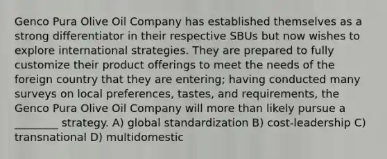 Genco Pura Olive Oil Company has established themselves as a strong differentiator in their respective SBUs but now wishes to explore international strategies. They are prepared to fully customize their product offerings to meet the needs of the foreign country that they are entering; having conducted many surveys on local preferences, tastes, and requirements, the Genco Pura Olive Oil Company will more than likely pursue a ________ strategy. A) global standardization B) cost-leadership C) transnational D) multidomestic