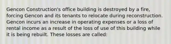 Gencon Construction's office building is destroyed by a fire, forcing Gencon and its tenants to relocate during reconstruction. Gencon incurs an increase in operating expenses or a loss of rental income as a result of the loss of use of this building while it is being rebuilt. These losses are called: