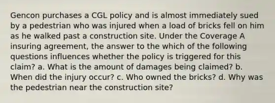 Gencon purchases a CGL policy and is almost immediately sued by a pedestrian who was injured when a load of bricks fell on him as he walked past a construction site. Under the Coverage A insuring agreement, the answer to the which of the following questions influences whether the policy is triggered for this claim? a. What is the amount of damages being claimed? b. When did the injury occur? c. Who owned the bricks? d. Why was the pedestrian near the construction site?