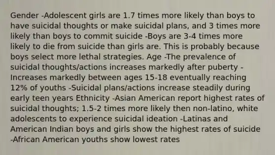 Gender -Adolescent girls are 1.7 times more likely than boys to have suicidal thoughts or make suicidal plans, and 3 times more likely than boys to commit suicide -Boys are 3-4 times more likely to die from suicide than girls are. This is probably because boys select more lethal strategies. Age -The prevalence of suicidal thoughts/actions increases markedly after puberty -Increases markedly between ages 15-18 eventually reaching 12% of youths -Suicidal plans/actions increase steadily during early teen years Ethnicity -Asian American report highest rates of suicidal thoughts; 1.5-2 times more likely then non-latino, white adolescents to experience suicidal ideation -Latinas and American Indian boys and girls show the highest rates of suicide -African American youths show lowest rates