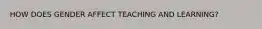 HOW DOES GENDER AFFECT TEACHING AND LEARNING?